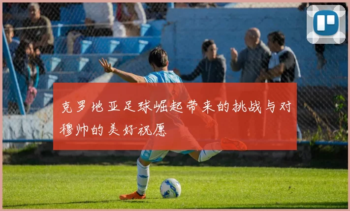 克罗地亚足球崛起带来的挑战与对穆帅的美好祝愿
