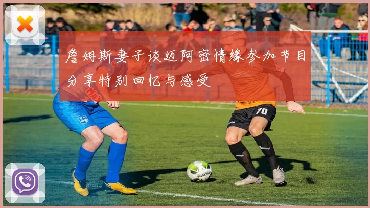 詹姆斯妻子谈迈阿密情缘参加节目分享特别回忆与感受