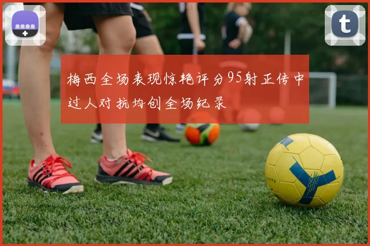 梅西全场表现惊艳评分95射正传中过人对抗均创全场纪录