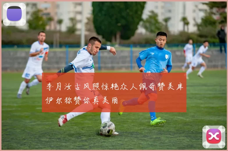 李月汝古风照惊艳众人佩奇赞美库伊尔称赞你真美丽