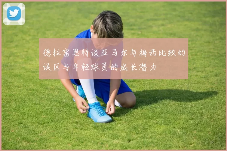 德拉富恩特谈亚马尔与梅西比较的误区与年轻球员的成长潜力