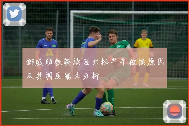 挪威助教解读吕尔松早早被换原因及其调度能力分析
