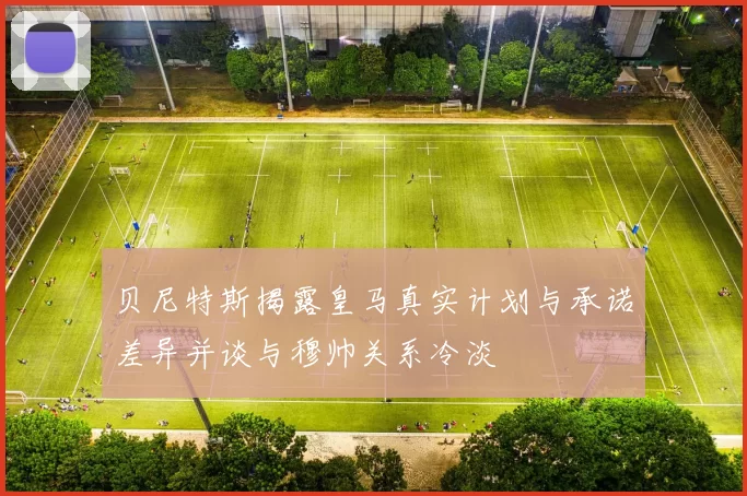 贝尼特斯揭露皇马真实计划与承诺差异并谈与穆帅关系冷淡