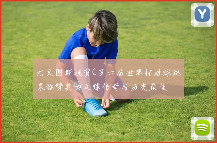 尤文图斯祝贺C罗六届世界杯进球纪录称赞其为足球传奇与历史最佳