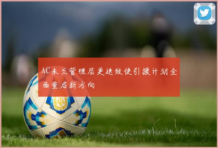 AC米兰管理层更迭致使引援计划全面重启新方向