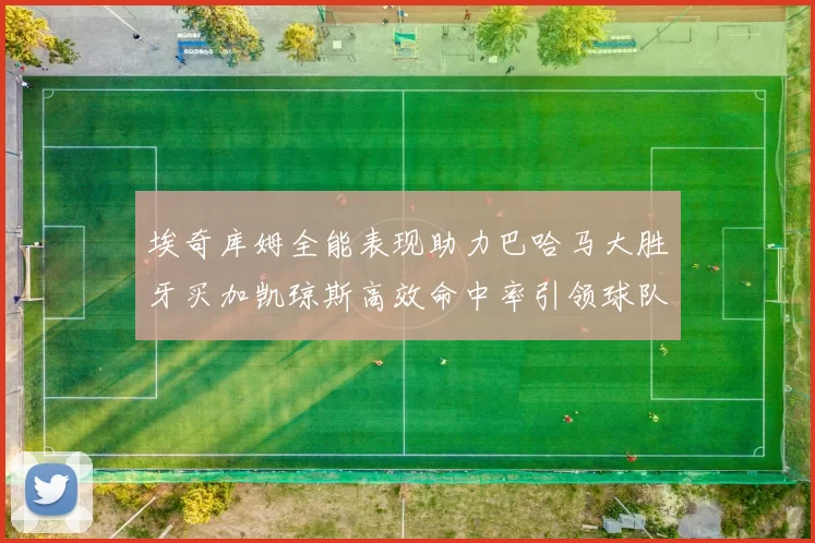 埃奇库姆全能表现助力巴哈马大胜牙买加凯琼斯高效命中率引领球队胜利