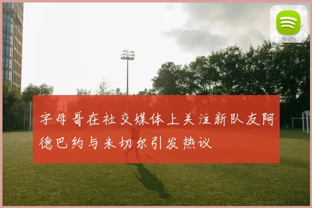字母哥在社交媒体上关注新队友阿德巴约与米切尔引发热议