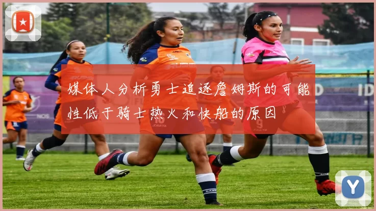 媒体人分析勇士追逐詹姆斯的可能性低于骑士热火和快船的原因